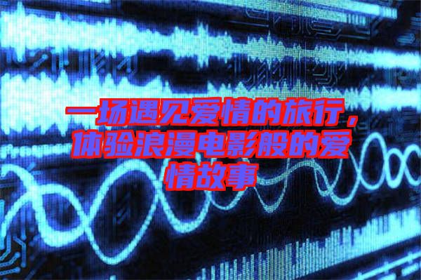 一場(chǎng)遇見愛情的旅行，體驗(yàn)浪漫電影般的愛情故事