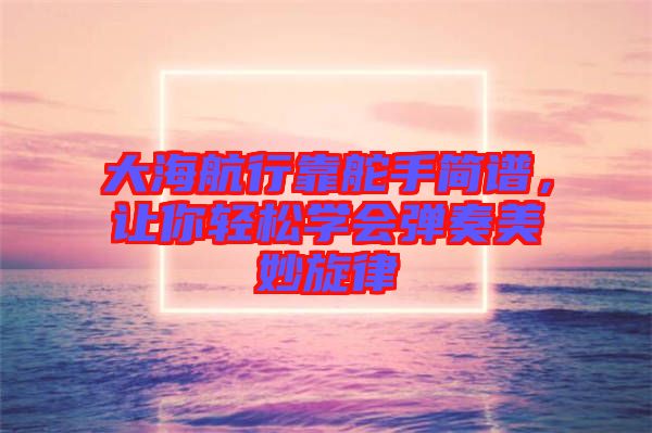 大海航行靠舵手簡譜，讓你輕松學會彈奏美妙旋律