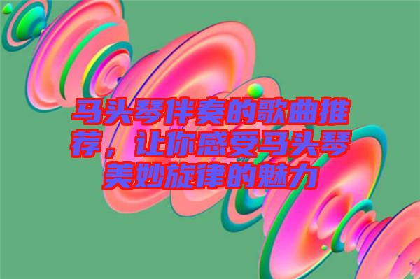 馬頭琴伴奏的歌曲推薦，讓你感受馬頭琴美妙旋律的魅力