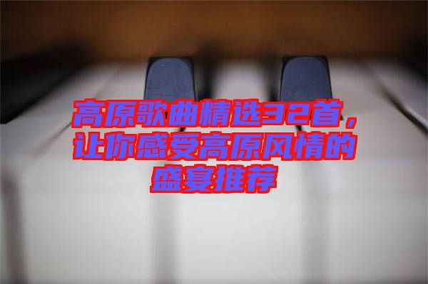 高原歌曲精選32首，讓你感受高原風(fēng)情的盛宴推薦