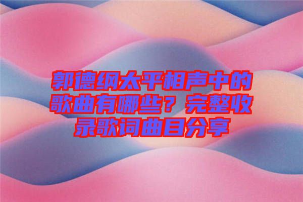 郭德綱太平相聲中的歌曲有哪些？完整收錄歌詞曲目分享