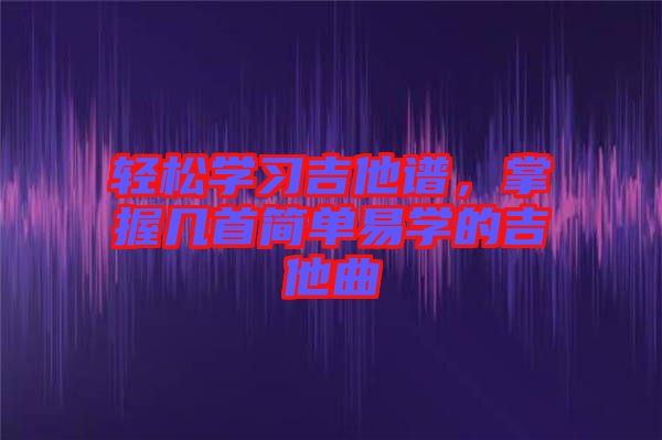 輕松學(xué)習(xí)吉他譜，掌握幾首簡單易學(xué)的吉他曲