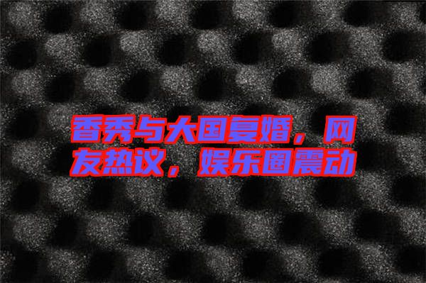 香秀與大國復(fù)婚，網(wǎng)友熱議，娛樂圈震動(dòng)