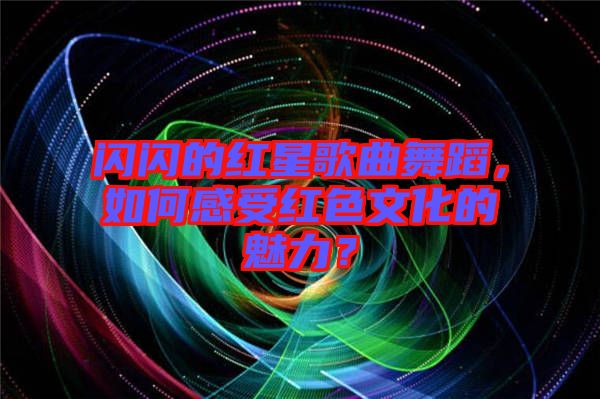 閃閃的紅星歌曲舞蹈，如何感受紅色文化的魅力？