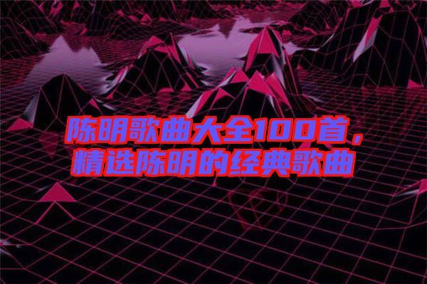 陳明歌曲大全100首，精選陳明的經(jīng)典歌曲