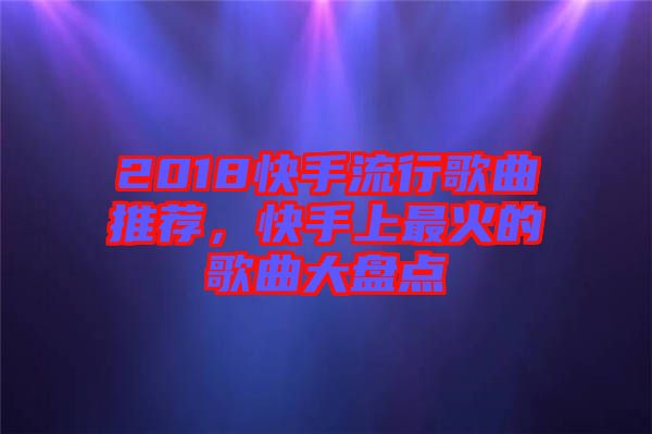 2018快手流行歌曲推薦，快手上最火的歌曲大盤點