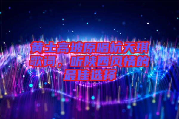 黃土高坡原唱杭天琪歌詞，聽陜西風情的最佳選擇