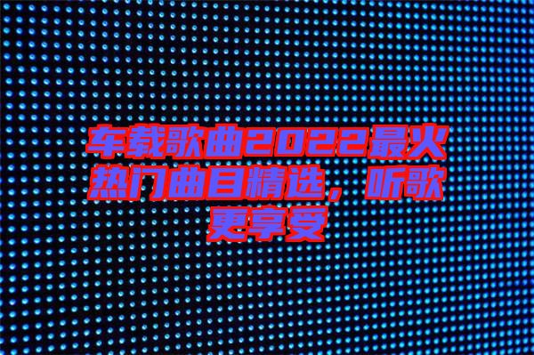 車載歌曲2022最火熱門曲目精選，聽歌更享受