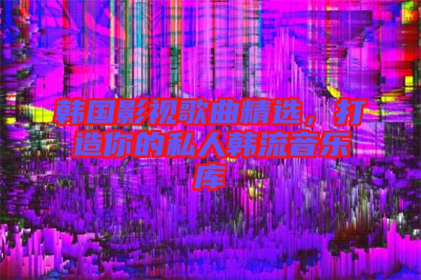 韓國(guó)影視歌曲精選，打造你的私人韓流音樂庫(kù)