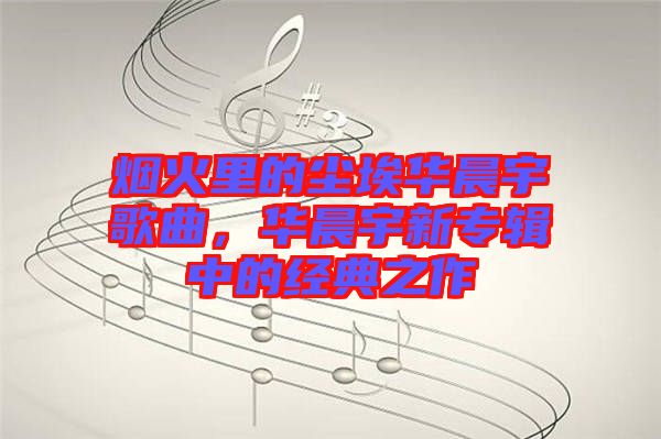 煙火里的塵埃華晨宇歌曲，華晨宇新專輯中的經(jīng)典之作