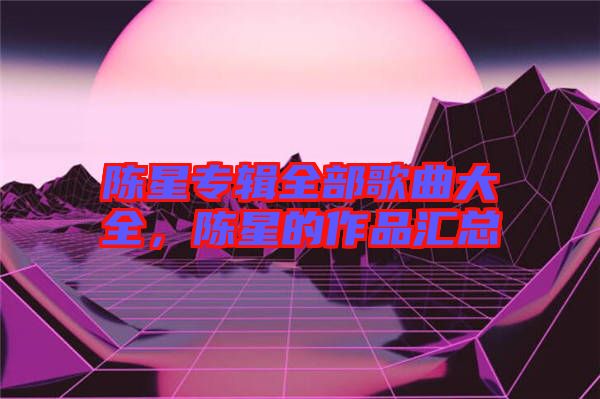 陳星專(zhuān)輯全部歌曲大全，陳星的作品匯總