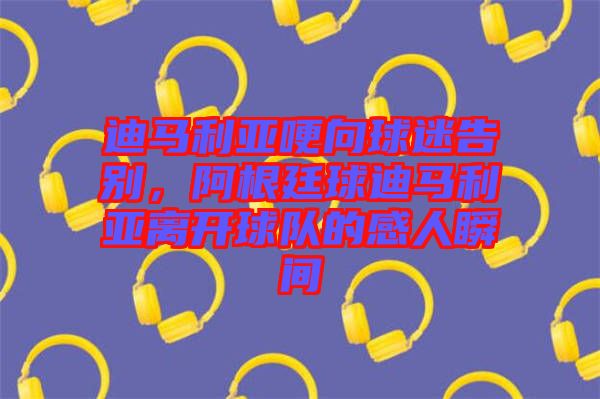 迪馬利亞哽向球迷告別，阿根廷球迪馬利亞離開球隊(duì)的感人瞬間