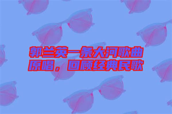 郭蘭英一條大河歌曲原唱，回顧經(jīng)典民歌