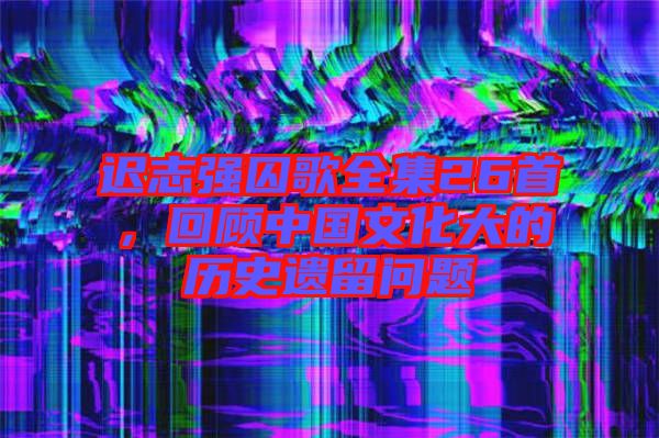 遲志強囚歌全集26首，回顧中國文化大的歷史遺留問題