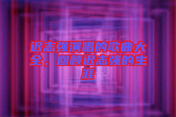 遲志強演唱的歌曲大全，回顧遲志強的生涯