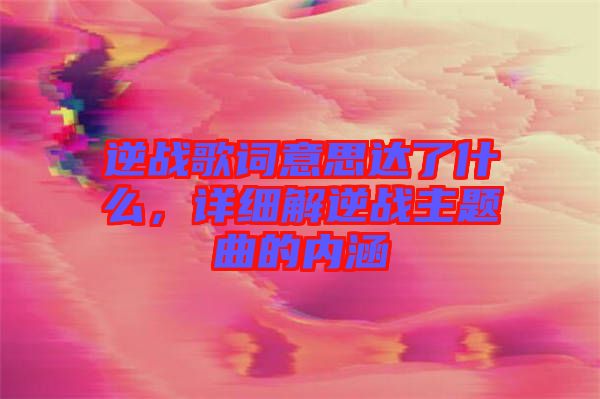 逆戰(zhàn)歌詞意思達(dá)了什么，詳細(xì)解逆戰(zhàn)主題曲的內(nèi)涵
