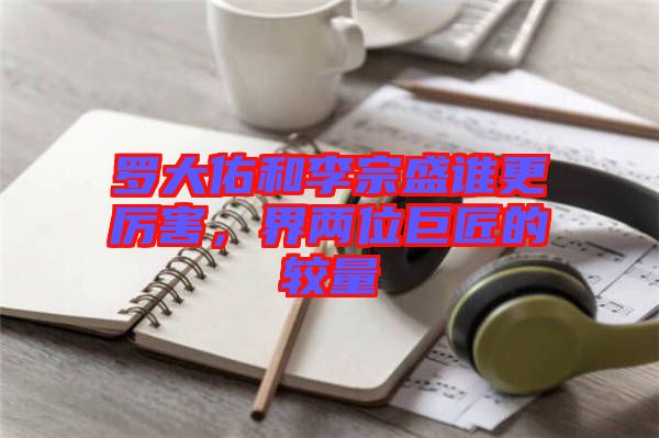 羅大佑和李宗盛誰更厲害，界兩位巨匠的較量