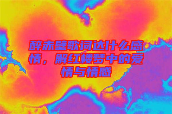 醉赤壁歌詞達(dá)什么感情，解紅樓夢(mèng)中的愛(ài)情與情感