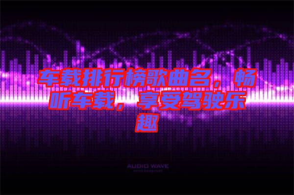 車載排行榜歌曲名，暢聽車載，享受駕駛樂趣