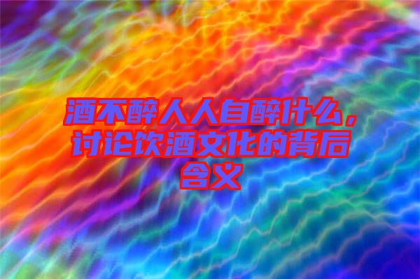 酒不醉人人自醉什么，討論飲酒文化的背后含義