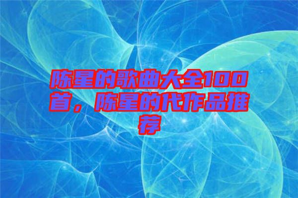 陳星的歌曲大全100首，陳星的代作品推薦