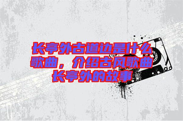 長亭外古道邊是什么歌曲，介紹古風(fēng)歌曲長亭外的故事