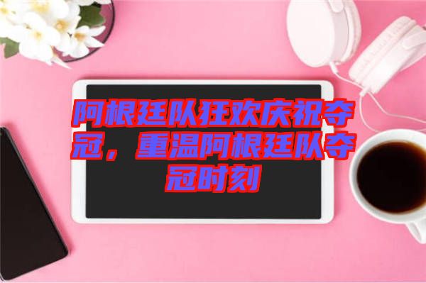 阿根廷隊(duì)狂歡慶祝奪冠，重溫阿根廷隊(duì)奪冠時(shí)刻
