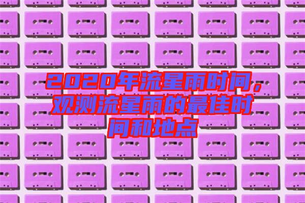 2020年流星雨時(shí)間，觀(guān)測(cè)流星雨的最佳時(shí)間和地點(diǎn)