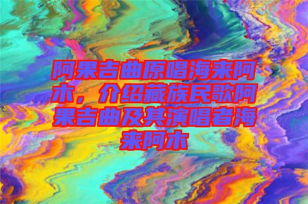 阿果吉曲原唱海來阿木，介紹藏族民歌阿果吉曲及其演唱者海來阿木