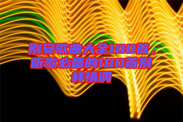 別安歌曲大全100首，聽(tīng)歌必備的100首別樣情調(diào)