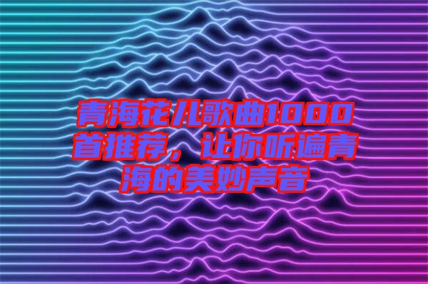 青海花兒歌曲1000首推薦，讓你聽(tīng)遍青海的美妙聲音