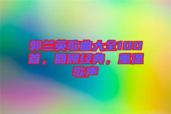 郭蘭英歌曲大全100首，回顧經(jīng)典，重溫歌聲